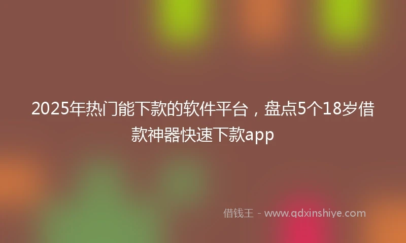 2025年热门能下款的软件平台，盘点5个18岁借款神器快速下款app