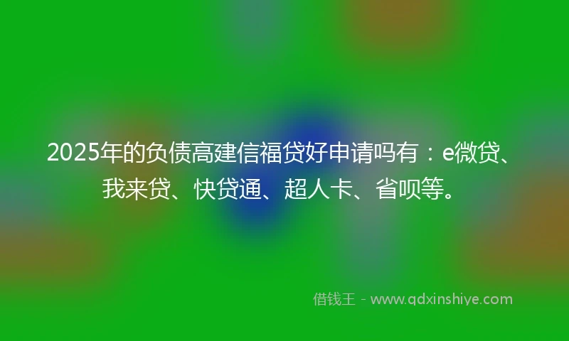 2025年的负债高建信福贷好申请吗有：e微贷、我来贷、快贷通、超人卡、省呗等。