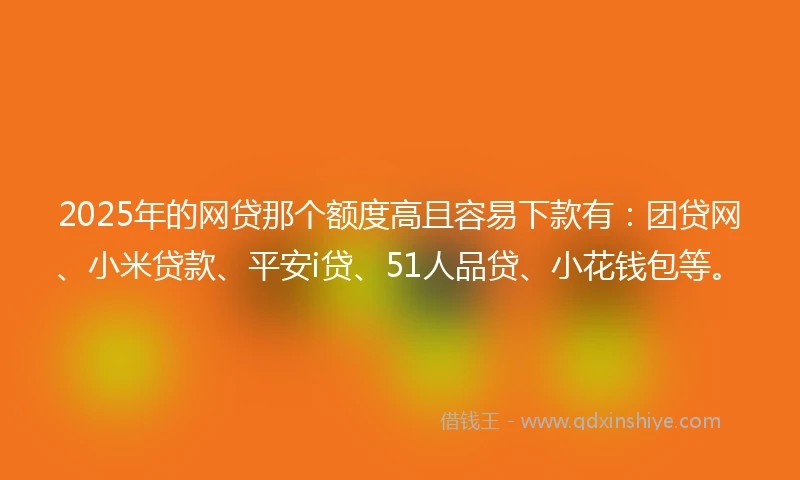 2025年的网贷那个额度高且容易下款有：团贷网、小米贷款、平安i贷、51人品贷、小花钱包等。