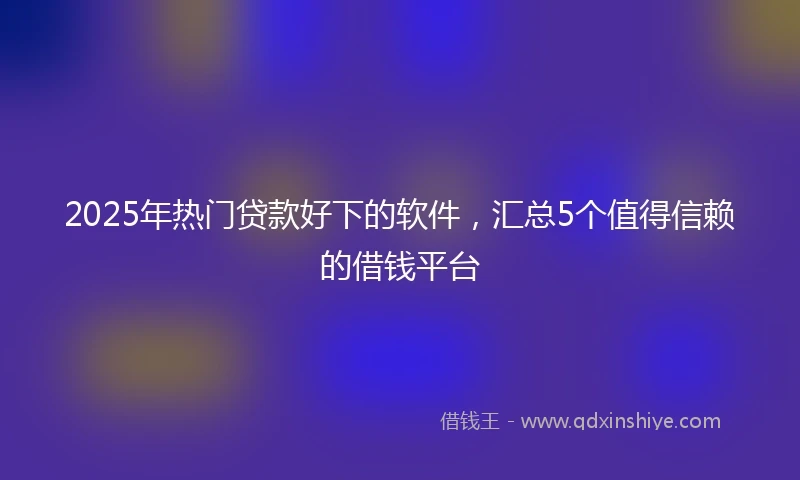 2025年热门贷款好下的软件，汇总5个值得信赖的借钱平台