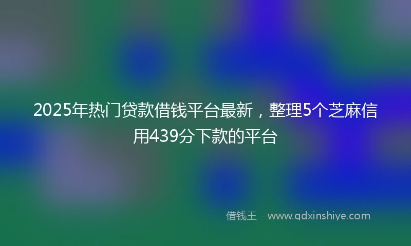 2025年热门贷款借钱平台最新,整理5个芝麻信用439分下款的平台