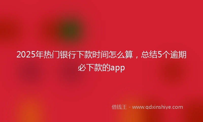 2025年热门银行下款时间怎么算，总结5个逾期必下款的app