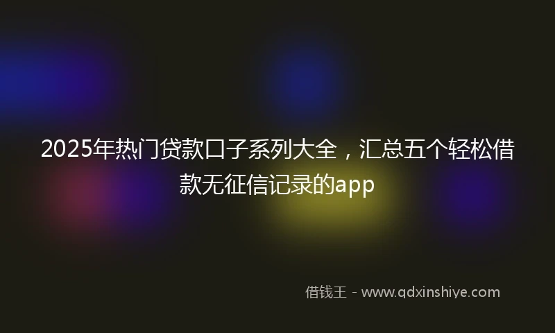2025年热门贷款口子系列大全，汇总五个轻松借款无征信记录的app
