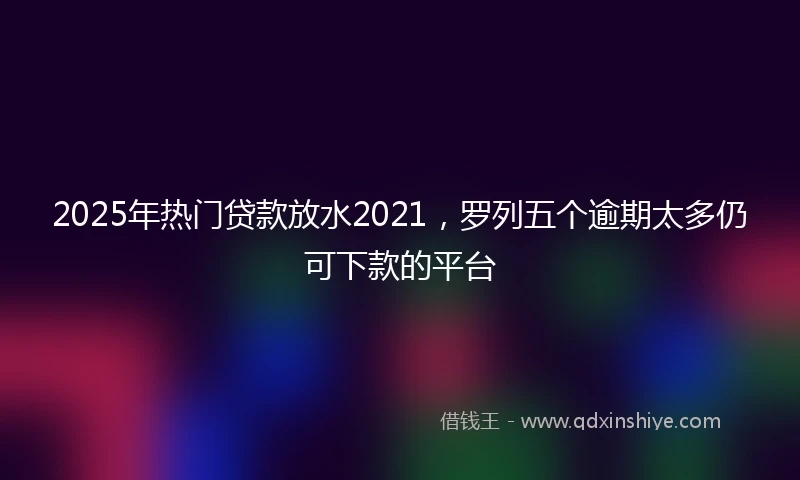 2025年热门贷款放水2021，罗列五个逾期太多仍可下款的平台