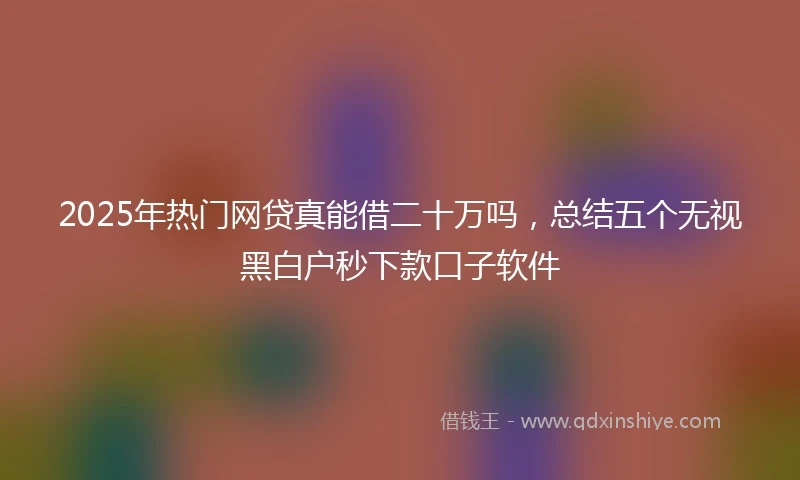 2025年热门网贷真能借二十万吗，总结五个无视黑白户秒下款口子软件