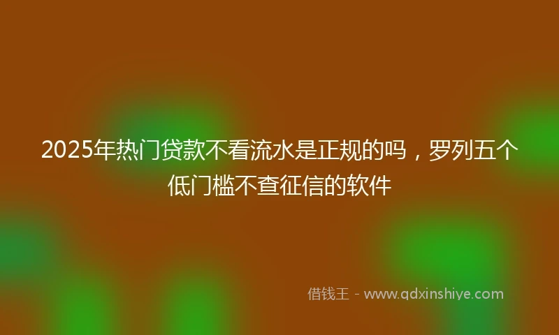 2025年热门贷款不看流水是正规的吗，罗列五个低门槛不查征信的软件