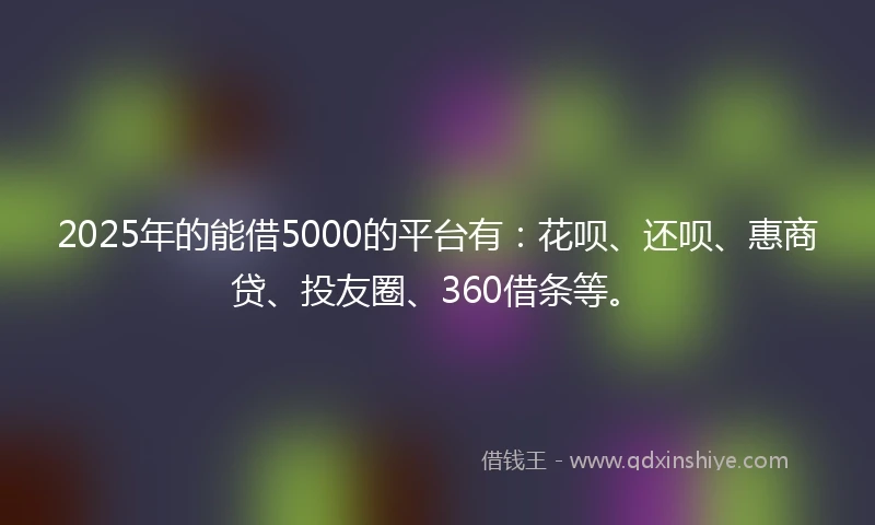 2025年的能借5000的平台有：花呗、还呗、惠商贷、投友圈、360借条等。