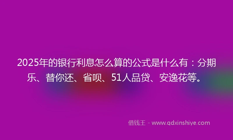 2025年的银行利息怎么算的公式是什么有：分期乐、替你还、省呗、51人品贷、安逸花等。