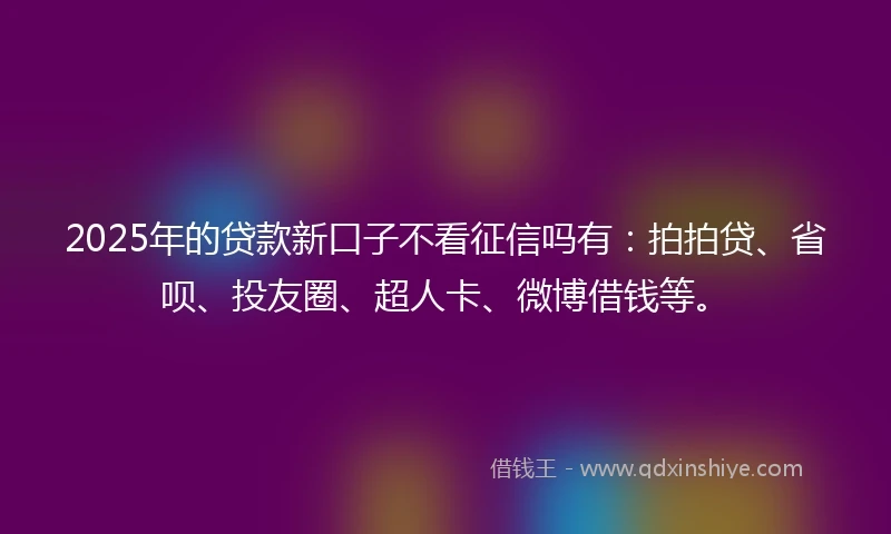 2025年的贷款新口子不看征信吗有：拍拍贷、省呗、投友圈、超人卡、微博借钱等。