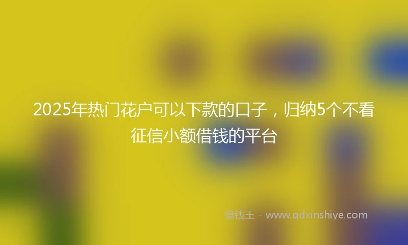 2025年热门花户可以下款的口子，归纳5个不看征信小额借钱的平台
