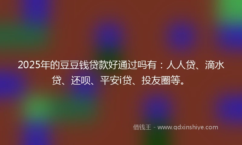 2025年的豆豆钱贷款好通过吗有：人人贷、滴水贷、还呗、平安i贷、投友圈等。