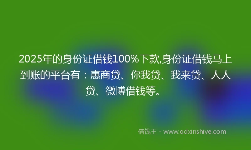 2025年的身份证借钱100%下款,身份证借钱马上到账的平台有：惠商贷、你我贷、我来贷、人人贷、微博借钱等。