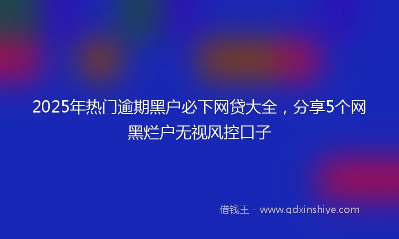 2025年热门逾期黑户必下网贷大全，分享5个网黑烂户无视风控口子