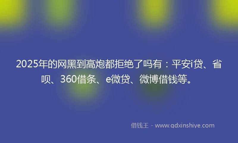 2025年的网黑到高炮都拒绝了吗有：平安i贷、省呗、360借条、e微贷、微博借钱等。