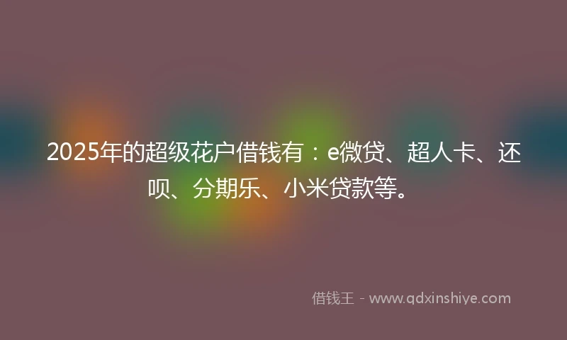 2025年的超级花户借钱有：e微贷、超人卡、还呗、分期乐、小米贷款等。