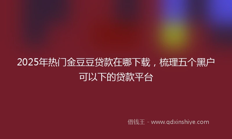 2025年热门金豆豆贷款在哪下载，梳理五个黑户可以下的贷款平台