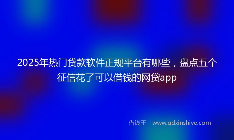 2025年热门贷款软件正规平台有哪些，盘点五个征信花了可以借钱的网贷app