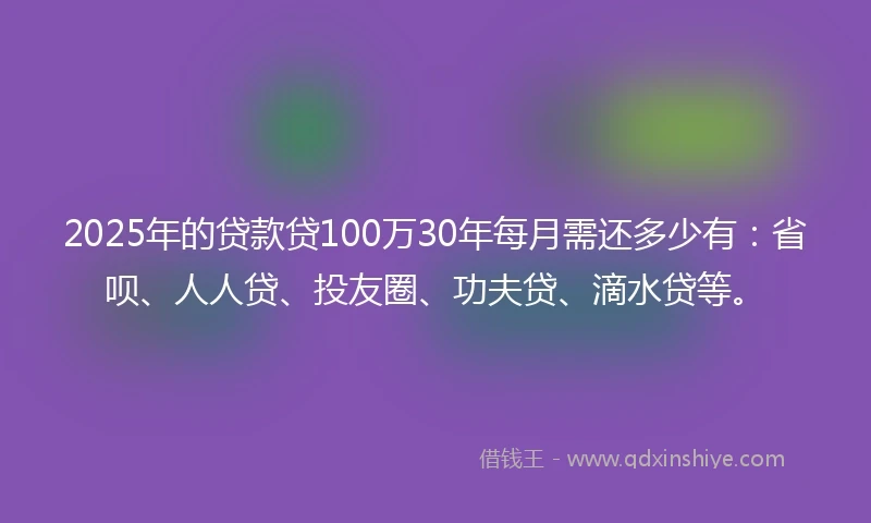 2025年的贷款贷100万30年每月需还多少有：省呗、人人贷、投友圈、功夫贷、滴水贷等。