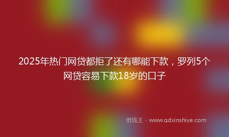 2025年热门网贷都拒了还有哪能下款，罗列5个网贷容易下款18岁的口子