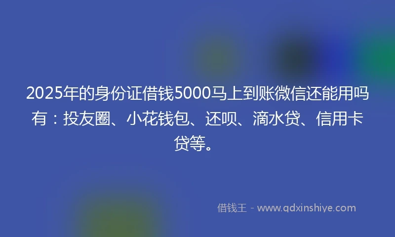 2025年的身份证借钱5000马上到账微信还能用吗有：投友圈、小花钱包、还呗、滴水贷、信用卡贷等。