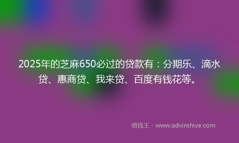 2025年的芝麻650必过的贷款有：分期乐、滴水贷、惠商贷、我来贷、百度有钱花等。