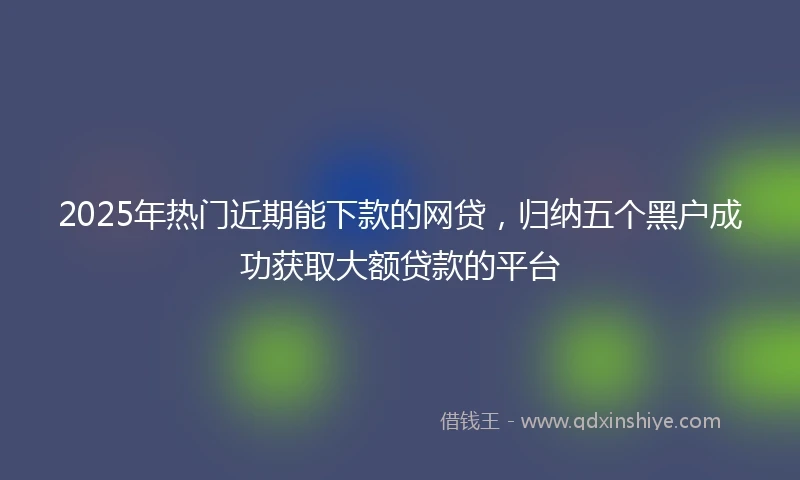 2025年热门近期能下款的网贷，归纳五个黑户成功获取大额贷款的平台