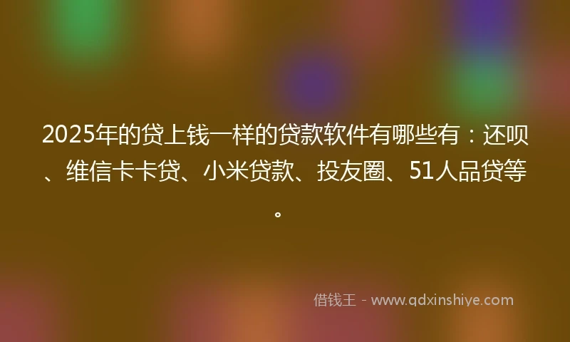 2025年的贷上钱一样的贷款软件有哪些有：还呗、维信卡卡贷、小米贷款、投友圈、51人品贷等。