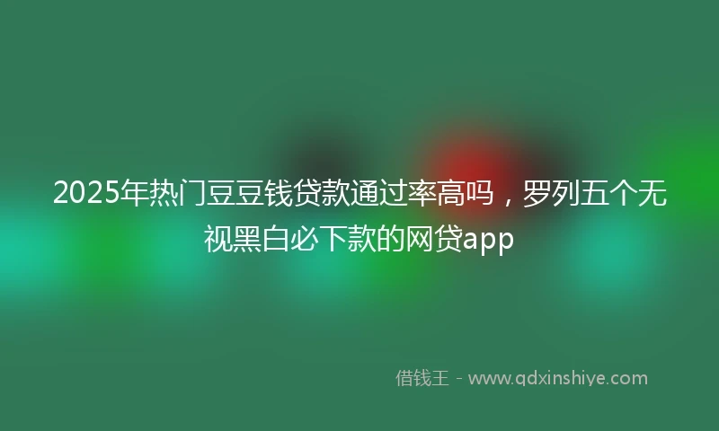 2025年热门豆豆钱贷款通过率高吗，罗列五个无视黑白必下款的网贷app