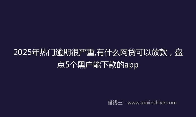 2025年热门逾期很严重,有什么网贷可以放款，盘点5个黑户能下款的app
