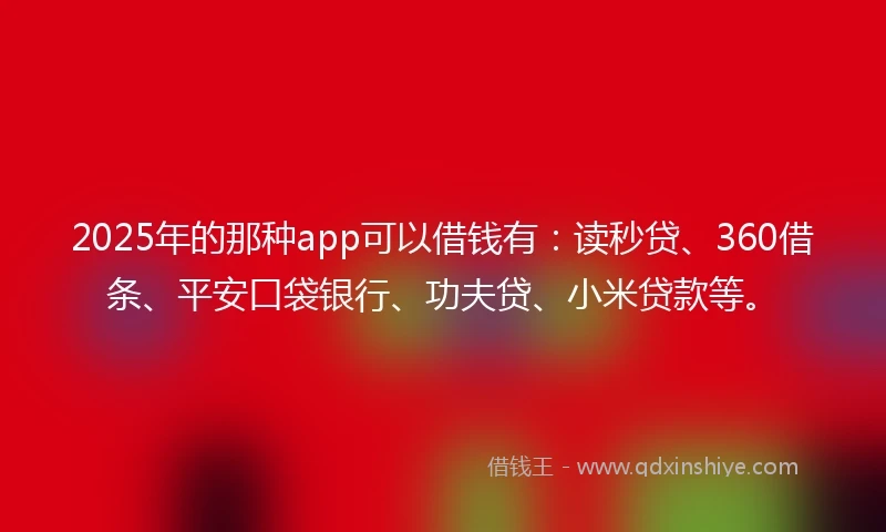 2025年的那种app可以借钱有：读秒贷、360借条、平安口袋银行、功夫贷、小米贷款等。