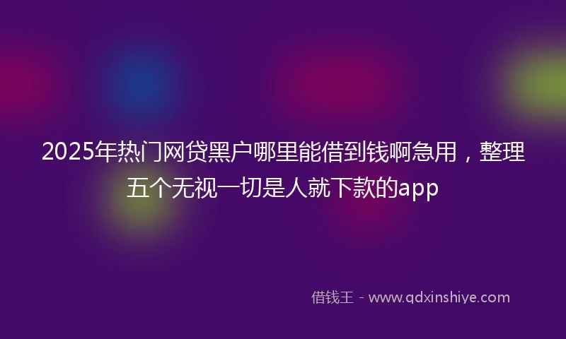 2025年热门网贷黑户哪里能借到钱啊急用，整理五个无视一切是人就下款的app
