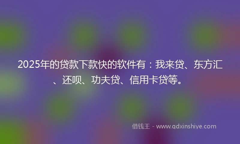 2025年的贷款下款快的软件有：我来贷、东方汇、还呗、功夫贷、信用卡贷等。