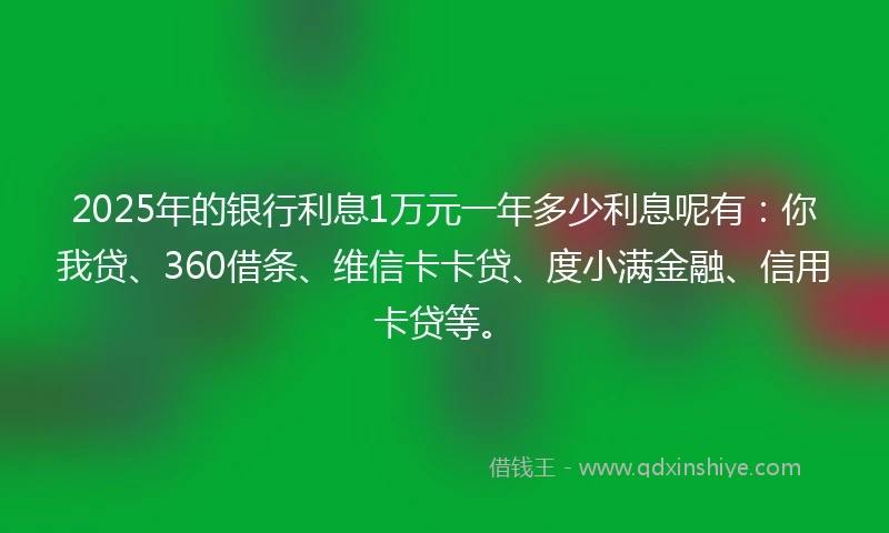 2025年的银行利息1万元一年多少利息呢有：你我贷、360借条、维信卡卡贷、度小满金融、信用卡贷等。