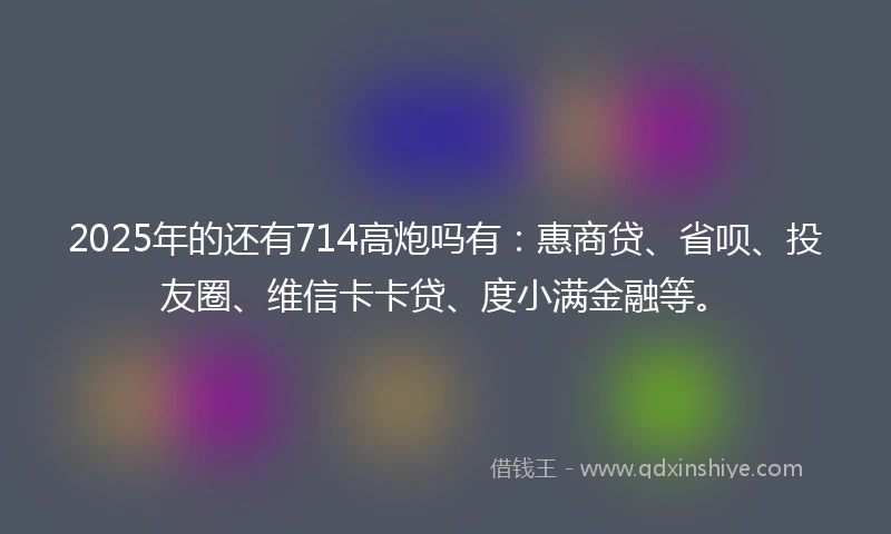2025年的还有714高炮吗有：惠商贷、省呗、投友圈、维信卡卡贷、度小满金融等。