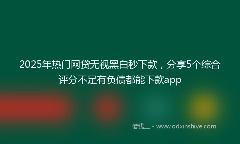 2025年热门网贷无视黑白秒下款，分享5个综合评分不足有负债都能下款app