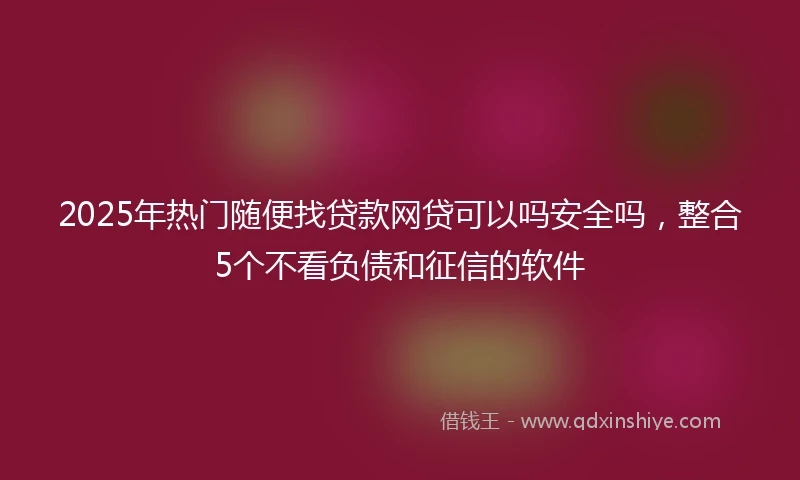 2025年热门随便找贷款网贷可以吗安全吗，整合5个不看负债和征信的软件