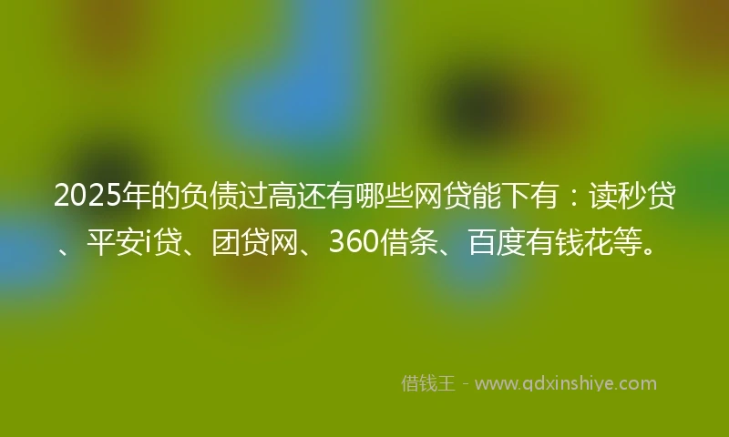 2025年的负债过高还有哪些网贷能下有：读秒贷、平安i贷、团贷网、360借条、百度有钱花等。