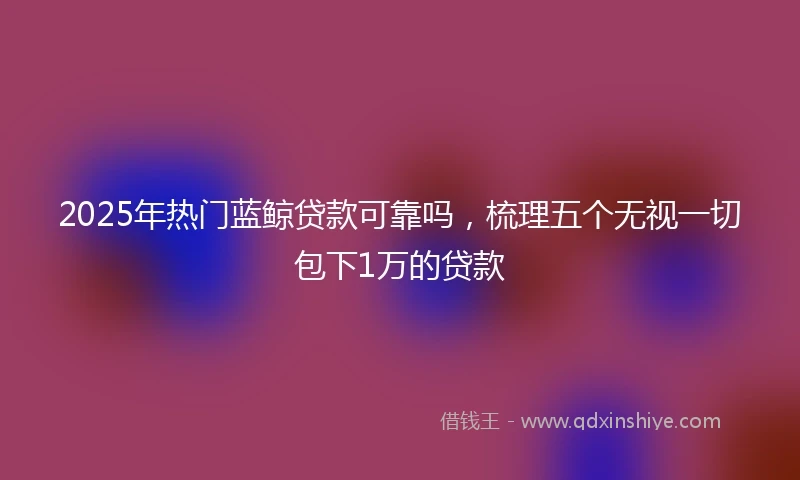 2025年热门蓝鲸贷款可靠吗，梳理五个无视一切包下1万的贷款