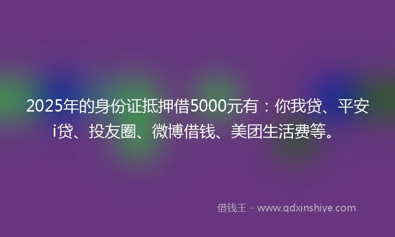 2025年的身份证抵押借5000元有：你我贷、平安i贷、投友圈、微博借钱、美团生活费等。