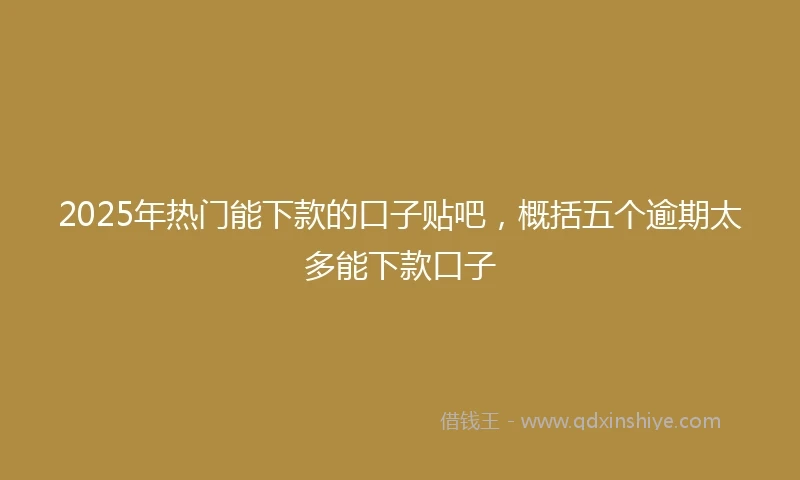 2025年热门能下款的口子贴吧，概括五个逾期太多能下款口子