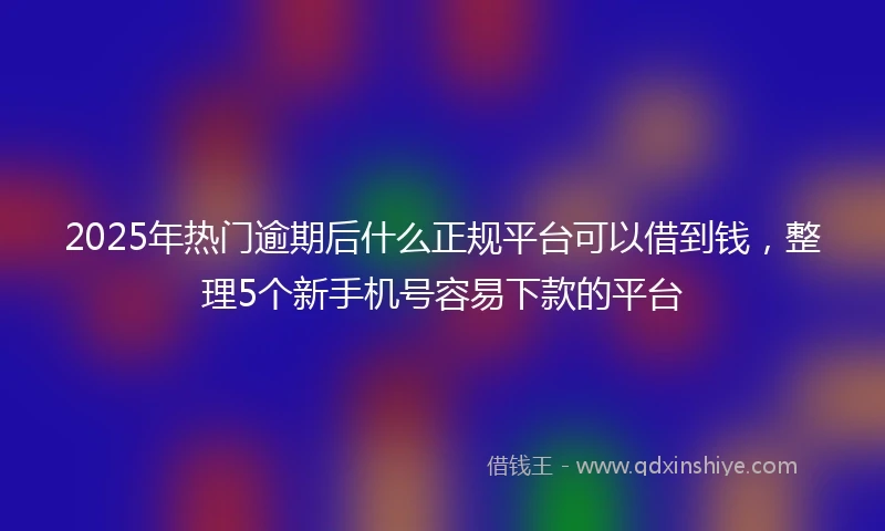 2025年热门逾期后什么正规平台可以借到钱，整理5个新手机号容易下款的平台