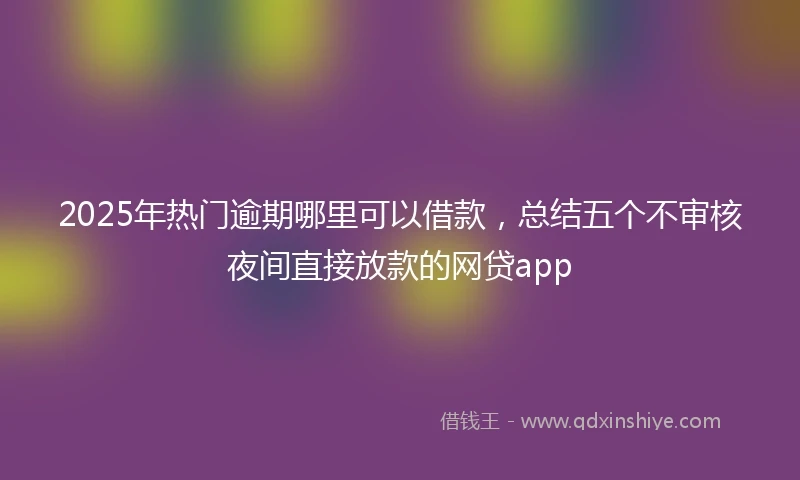 2025年热门逾期哪里可以借款，总结五个不审核夜间直接放款的网贷app