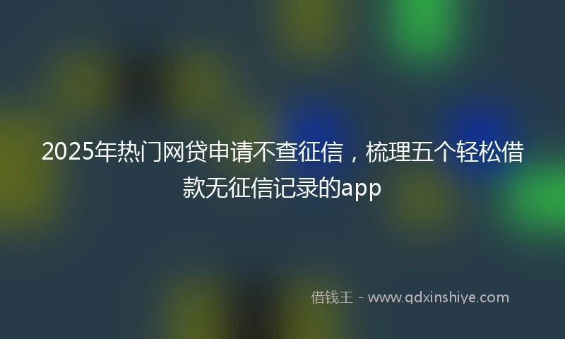 2025年热门网贷申请不查征信，梳理五个轻松借款无征信记录的app