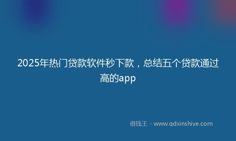 2025年热门贷款软件秒下款，总结五个贷款通过高的app