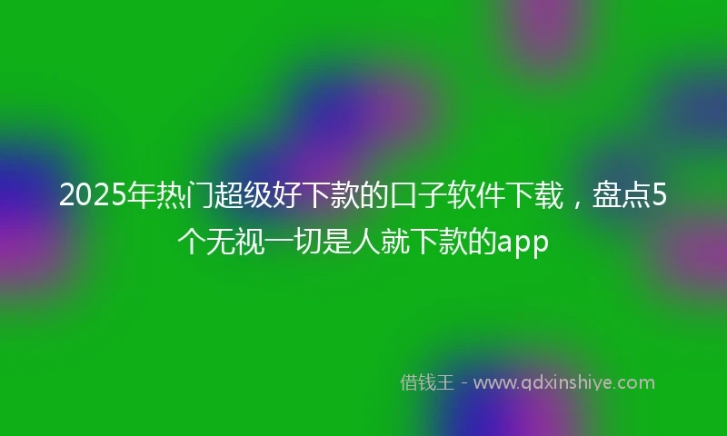2025年热门超级好下款的口子软件下载,盘点5个无视一切是人就下款的app