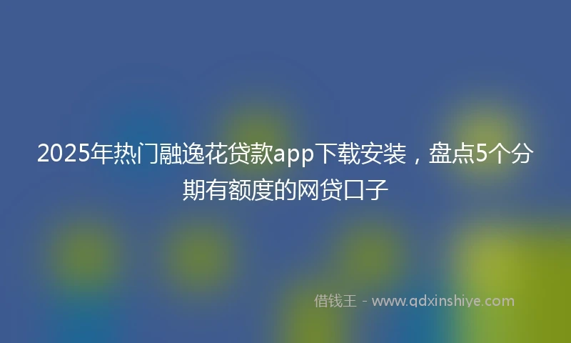 2025年热门融逸花贷款app下载安装，盘点5个分期有额度的网贷口子