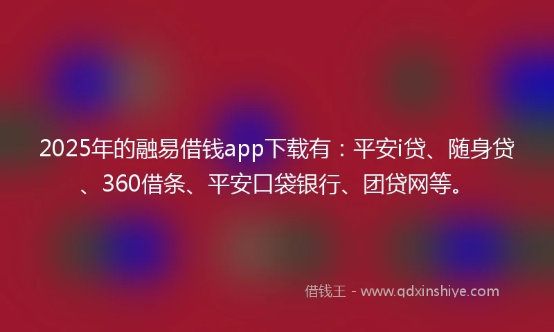 2025年的融易借钱app下载有：平安i贷、随身贷、360借条、平安口袋银行、团贷网等。