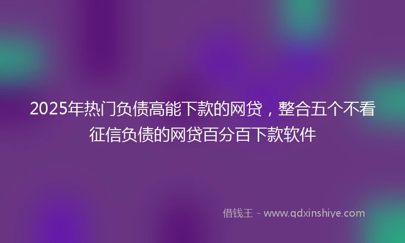 2025年热门负债高能下款的网贷，整合五个不看征信负债的网贷百分百下款软件
