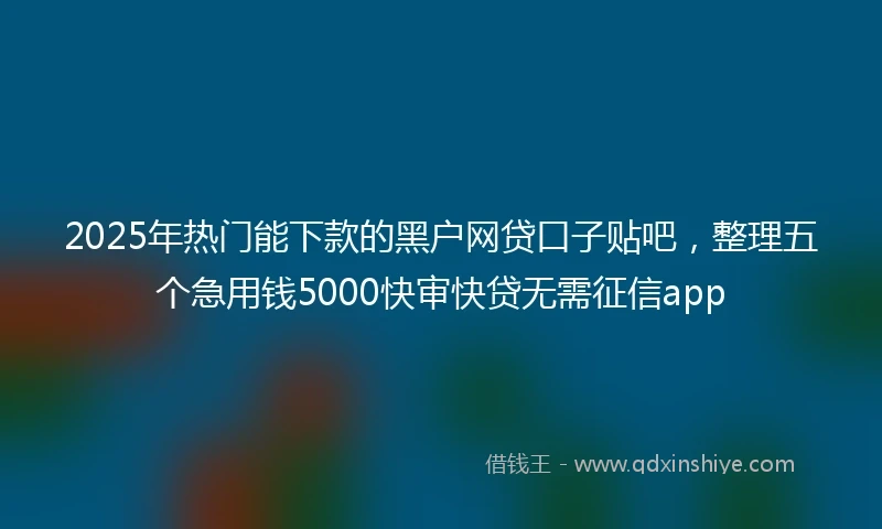 2025年热门能下款的黑户网贷口子贴吧，整理五个急用钱5000快审快贷无需征信app