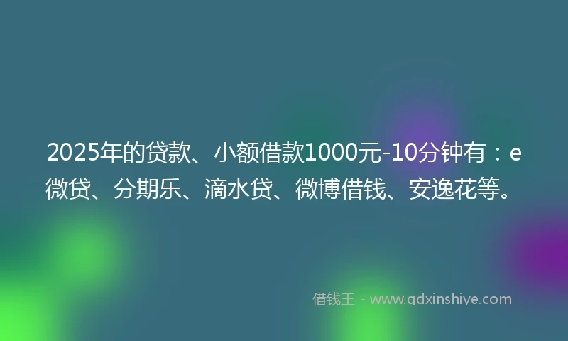 2025年的贷款、小额借款1000元-10分钟有：e微贷、分期乐、滴水贷、微博借钱、安逸花等。
